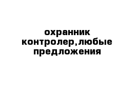 охранник контролер,любые предложения